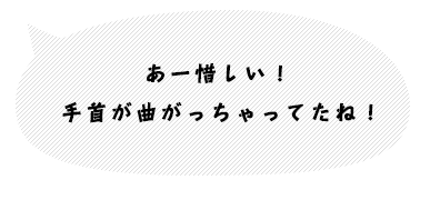 あー惜しい！最後に手首が曲がっているね。